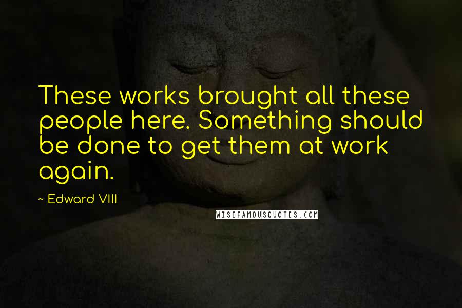 Edward VIII Quotes: These works brought all these people here. Something should be done to get them at work again.