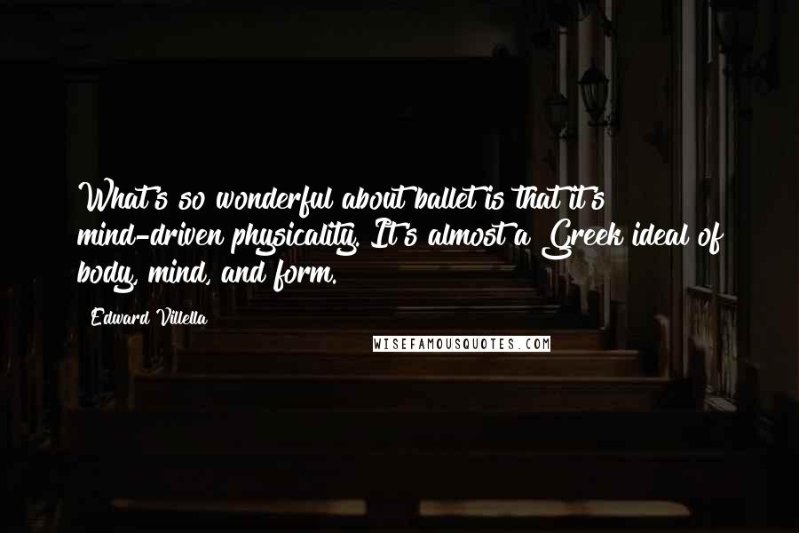 Edward Villella Quotes: What's so wonderful about ballet is that it's mind-driven physicality. It's almost a Greek ideal of body, mind, and form.