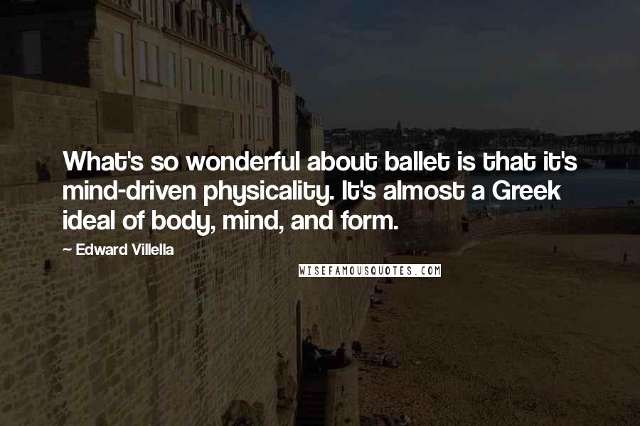 Edward Villella Quotes: What's so wonderful about ballet is that it's mind-driven physicality. It's almost a Greek ideal of body, mind, and form.