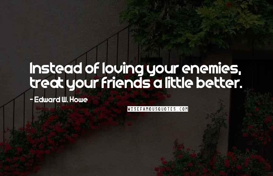 Edward W. Howe Quotes: Instead of loving your enemies, treat your friends a little better.
