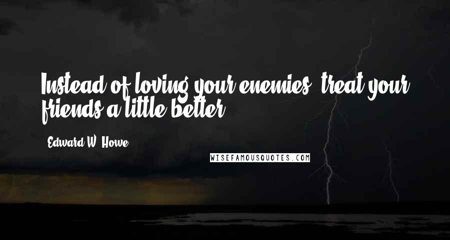 Edward W. Howe Quotes: Instead of loving your enemies, treat your friends a little better.