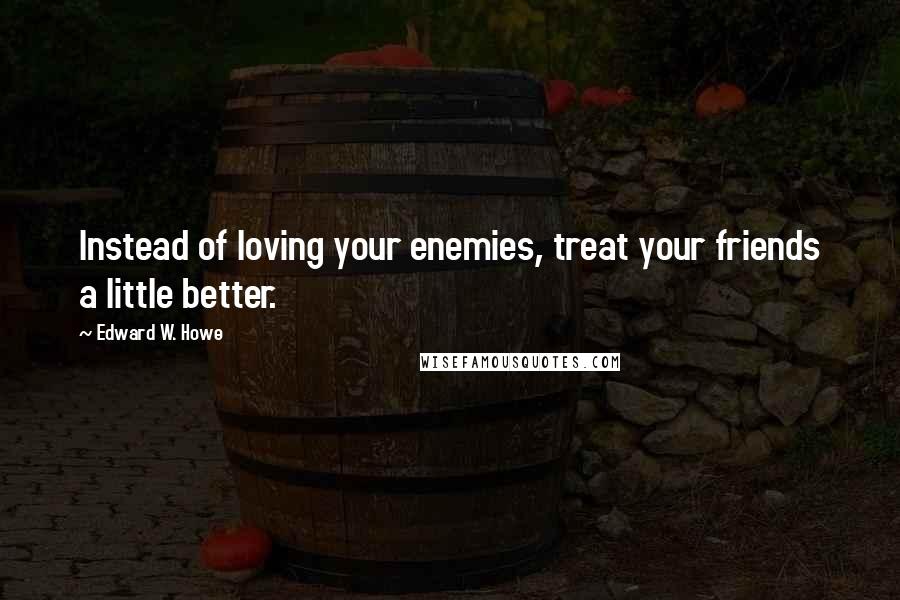 Edward W. Howe Quotes: Instead of loving your enemies, treat your friends a little better.