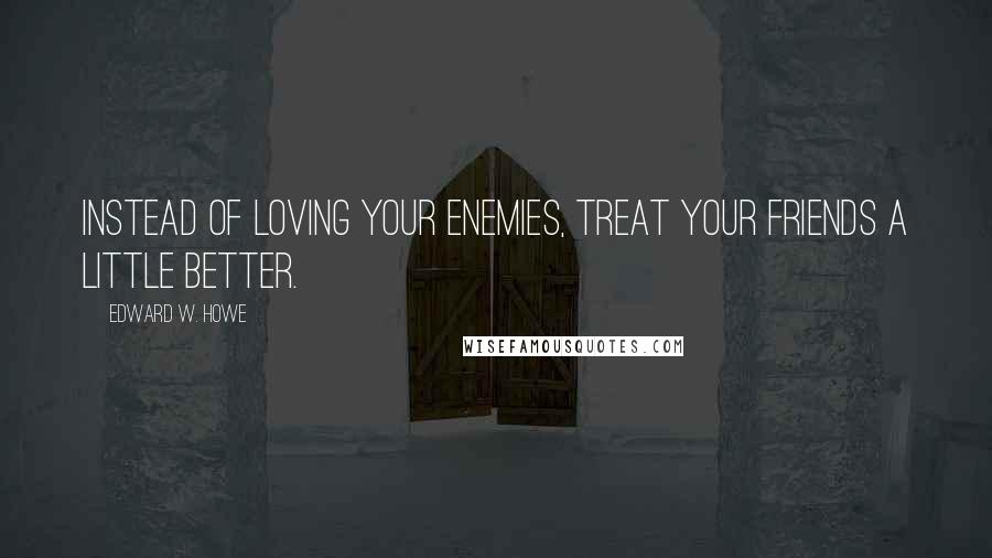 Edward W. Howe Quotes: Instead of loving your enemies, treat your friends a little better.