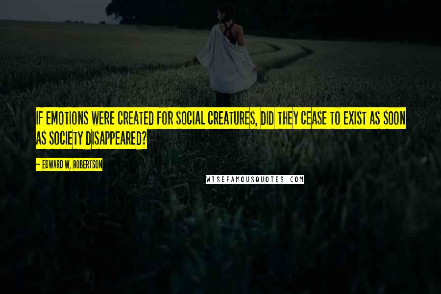 Edward W. Robertson Quotes: If emotions were created for social creatures, did they cease to exist as soon as society disappeared?