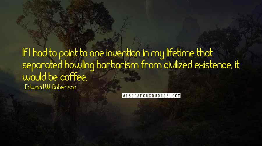 Edward W. Robertson Quotes: If I had to point to one invention in my lifetime that separated howling barbarism from civilized existence, it would be coffee.