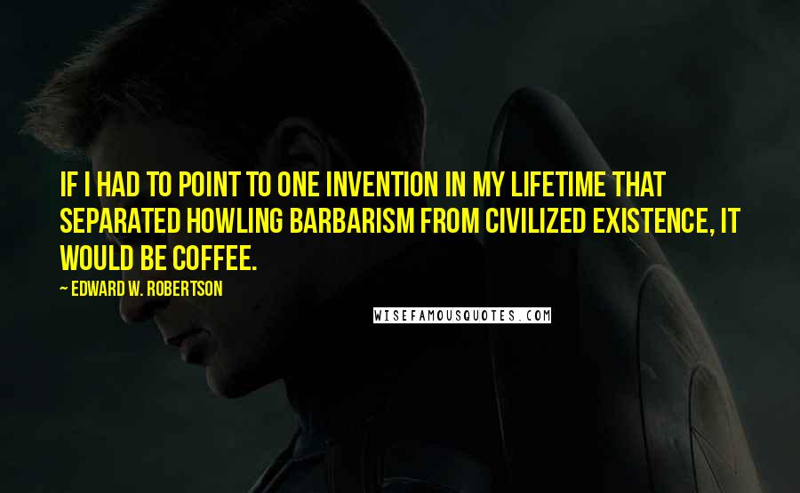 Edward W. Robertson Quotes: If I had to point to one invention in my lifetime that separated howling barbarism from civilized existence, it would be coffee.