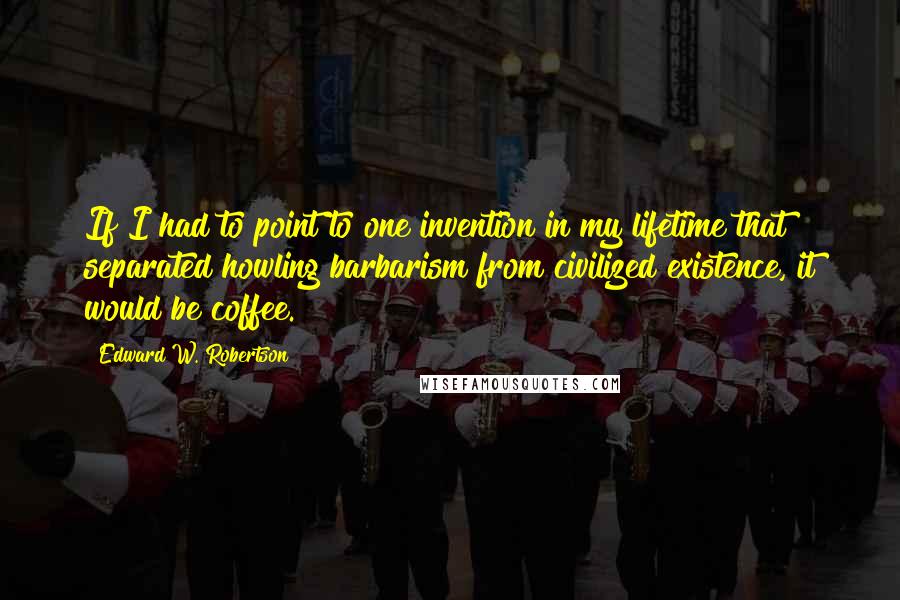 Edward W. Robertson Quotes: If I had to point to one invention in my lifetime that separated howling barbarism from civilized existence, it would be coffee.