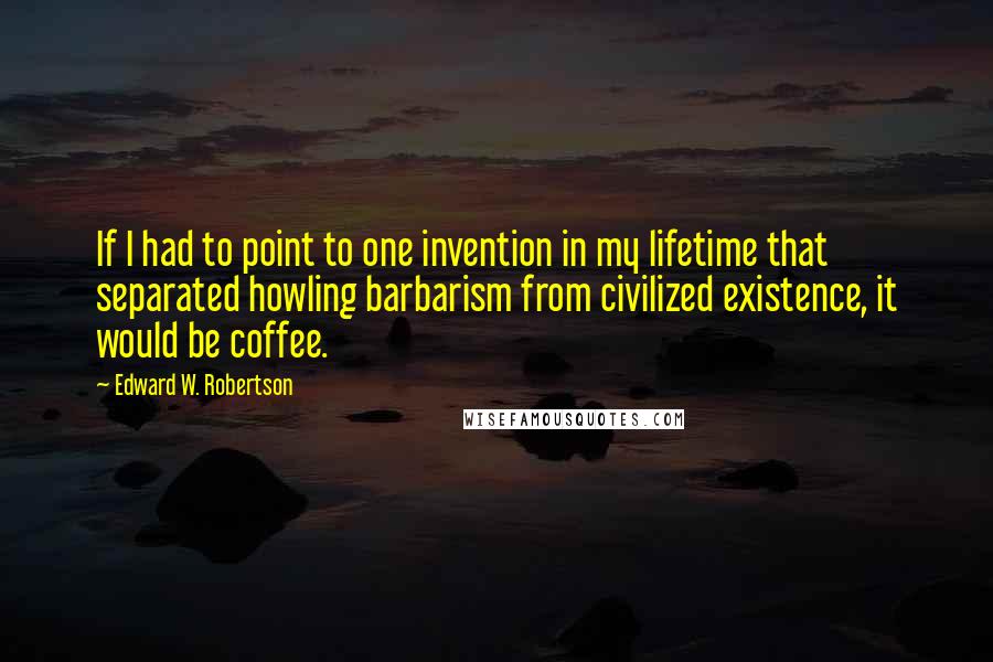 Edward W. Robertson Quotes: If I had to point to one invention in my lifetime that separated howling barbarism from civilized existence, it would be coffee.