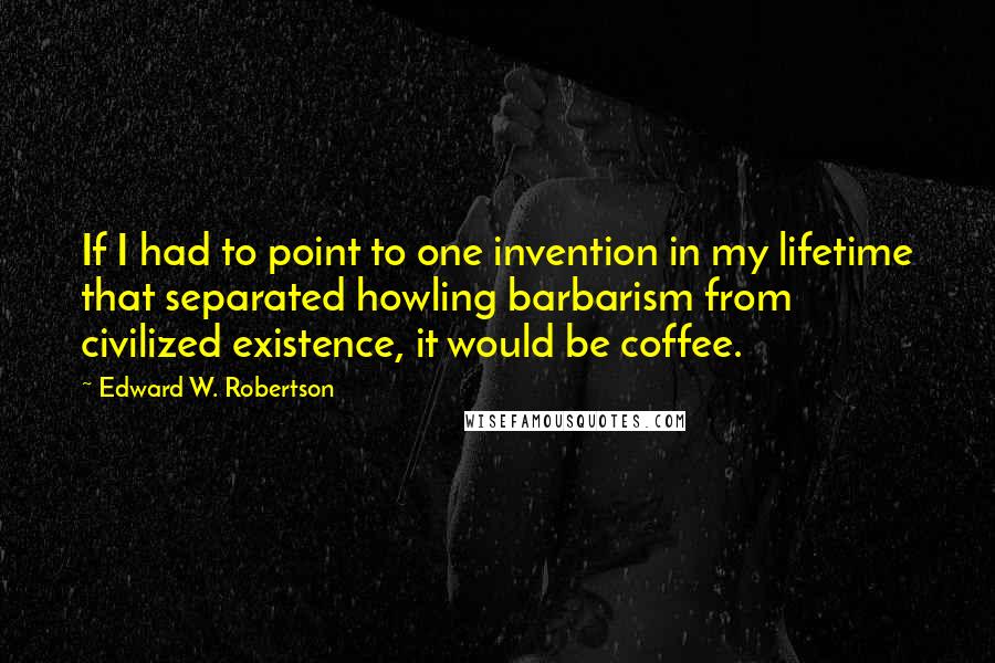 Edward W. Robertson Quotes: If I had to point to one invention in my lifetime that separated howling barbarism from civilized existence, it would be coffee.