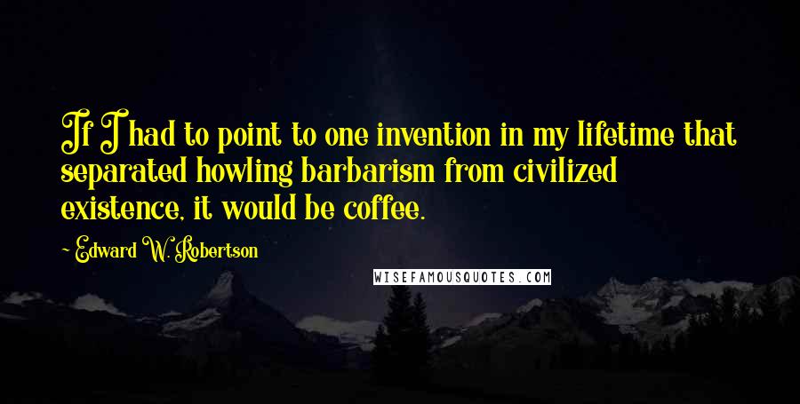 Edward W. Robertson Quotes: If I had to point to one invention in my lifetime that separated howling barbarism from civilized existence, it would be coffee.