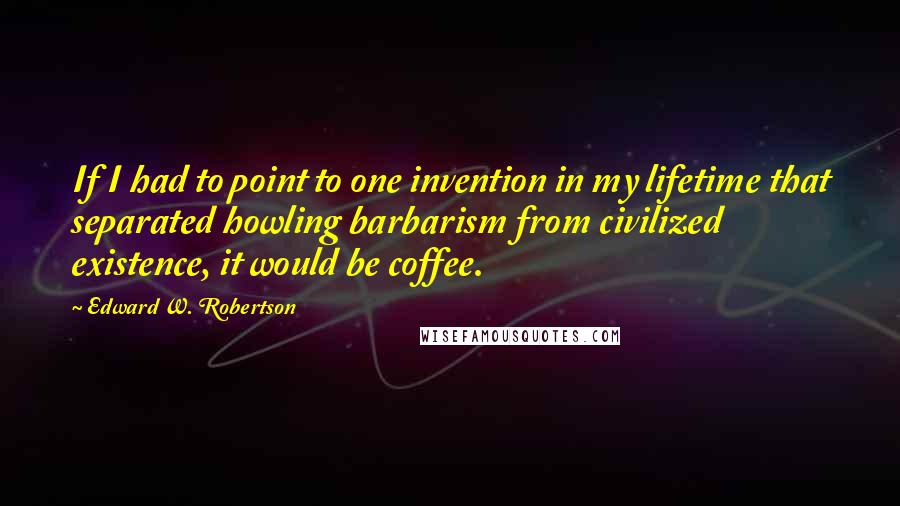 Edward W. Robertson Quotes: If I had to point to one invention in my lifetime that separated howling barbarism from civilized existence, it would be coffee.