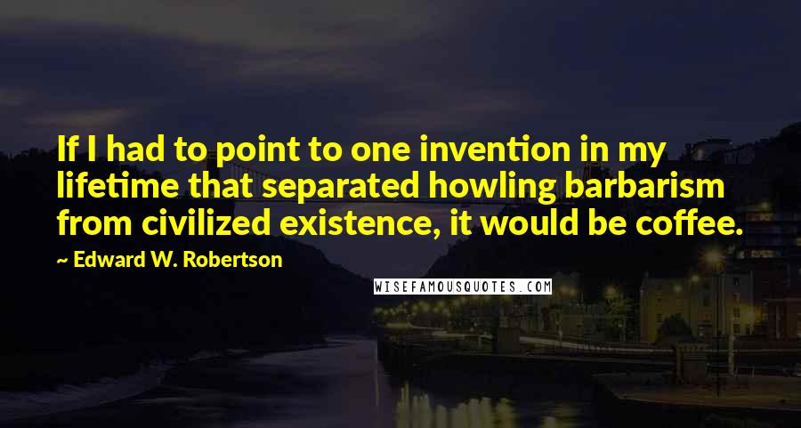 Edward W. Robertson Quotes: If I had to point to one invention in my lifetime that separated howling barbarism from civilized existence, it would be coffee.