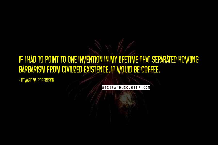 Edward W. Robertson Quotes: If I had to point to one invention in my lifetime that separated howling barbarism from civilized existence, it would be coffee.