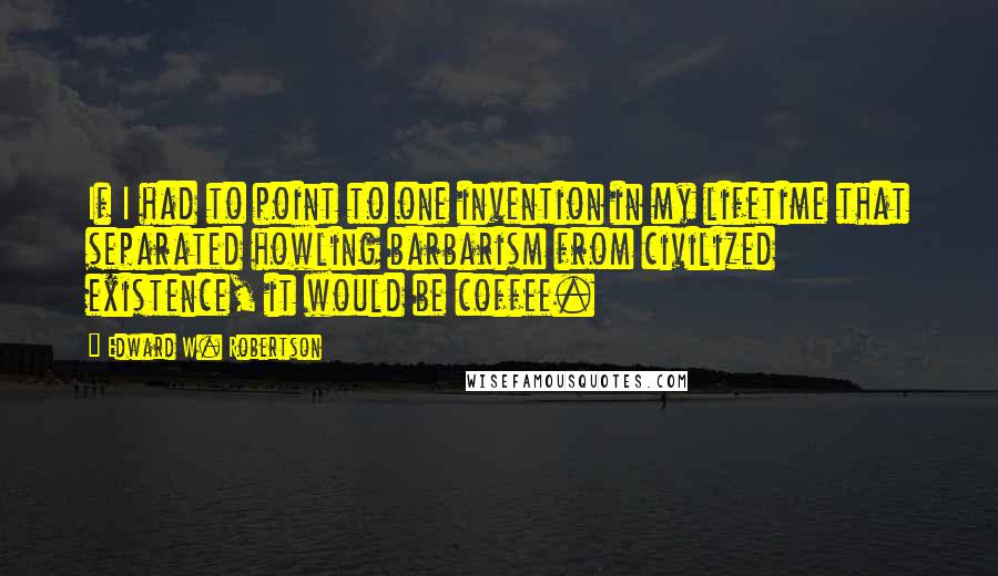Edward W. Robertson Quotes: If I had to point to one invention in my lifetime that separated howling barbarism from civilized existence, it would be coffee.