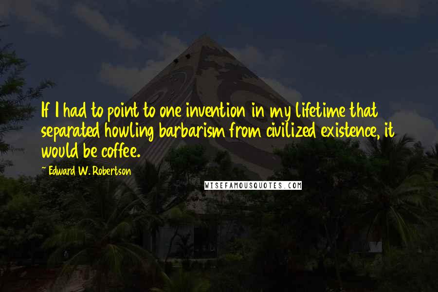Edward W. Robertson Quotes: If I had to point to one invention in my lifetime that separated howling barbarism from civilized existence, it would be coffee.