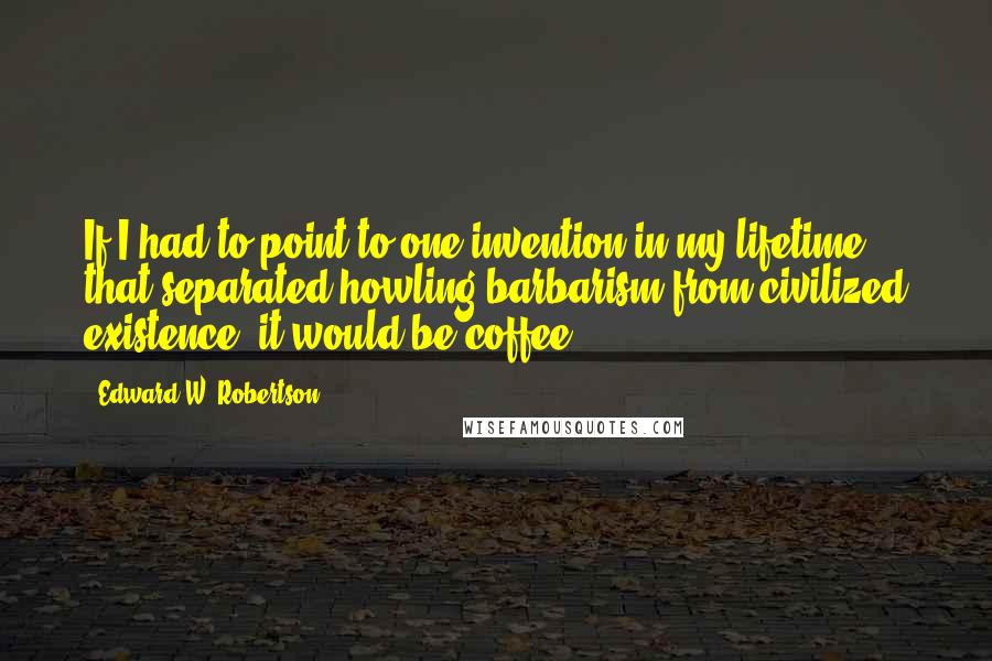 Edward W. Robertson Quotes: If I had to point to one invention in my lifetime that separated howling barbarism from civilized existence, it would be coffee.