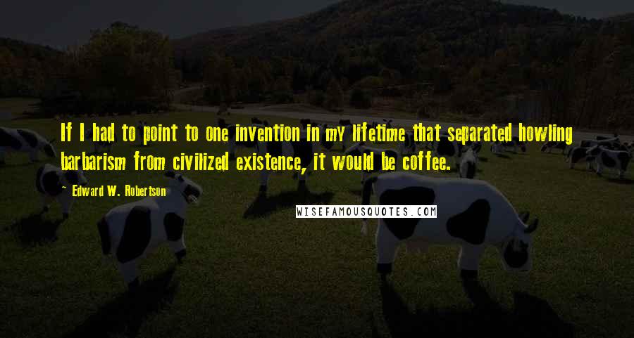 Edward W. Robertson Quotes: If I had to point to one invention in my lifetime that separated howling barbarism from civilized existence, it would be coffee.