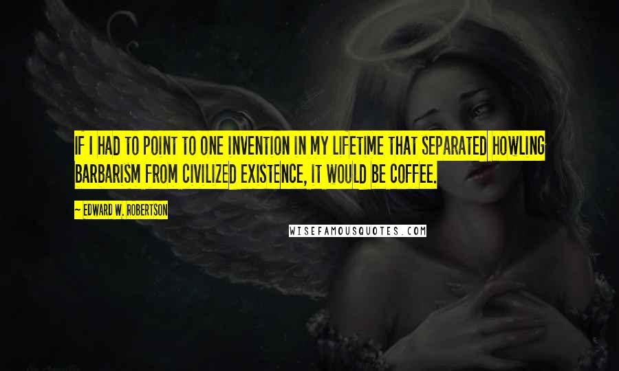 Edward W. Robertson Quotes: If I had to point to one invention in my lifetime that separated howling barbarism from civilized existence, it would be coffee.