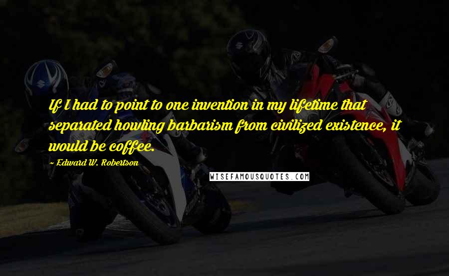 Edward W. Robertson Quotes: If I had to point to one invention in my lifetime that separated howling barbarism from civilized existence, it would be coffee.