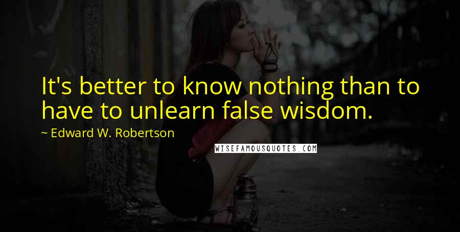 Edward W. Robertson Quotes: It's better to know nothing than to have to unlearn false wisdom.