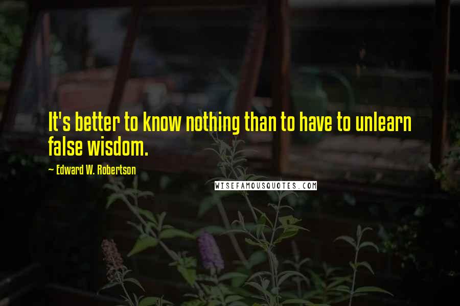 Edward W. Robertson Quotes: It's better to know nothing than to have to unlearn false wisdom.