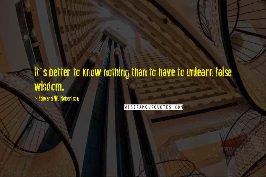 Edward W. Robertson Quotes: It's better to know nothing than to have to unlearn false wisdom.