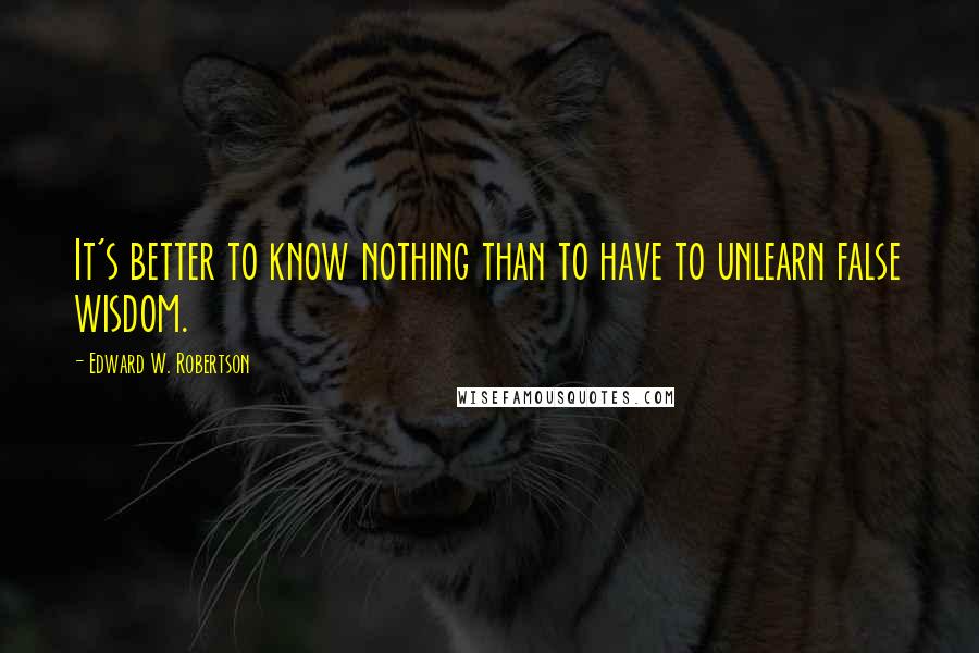 Edward W. Robertson Quotes: It's better to know nothing than to have to unlearn false wisdom.
