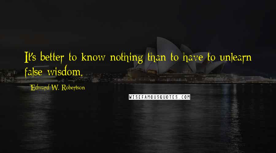 Edward W. Robertson Quotes: It's better to know nothing than to have to unlearn false wisdom.