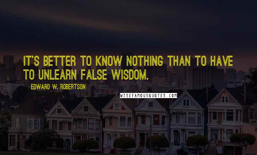 Edward W. Robertson Quotes: It's better to know nothing than to have to unlearn false wisdom.