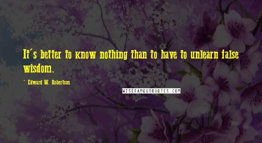 Edward W. Robertson Quotes: It's better to know nothing than to have to unlearn false wisdom.