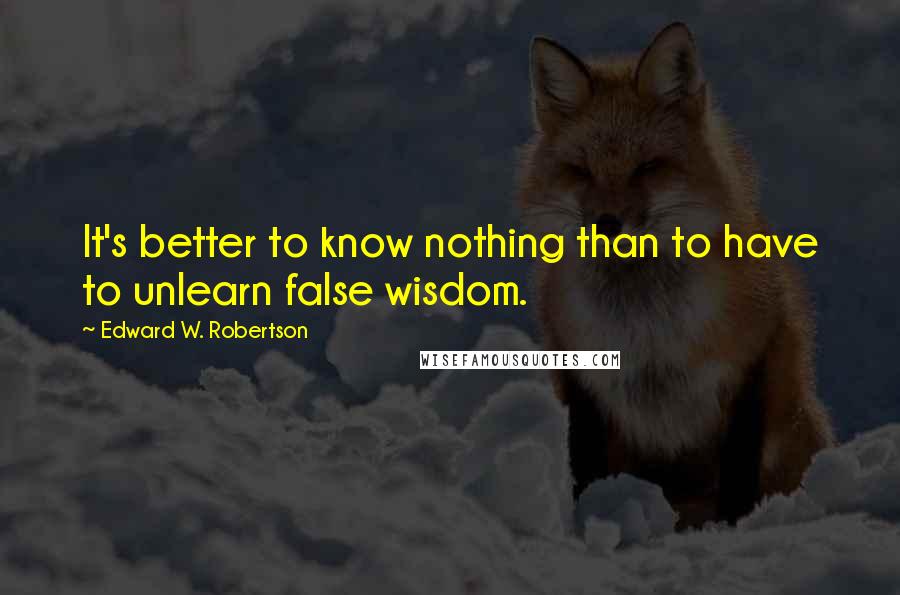 Edward W. Robertson Quotes: It's better to know nothing than to have to unlearn false wisdom.