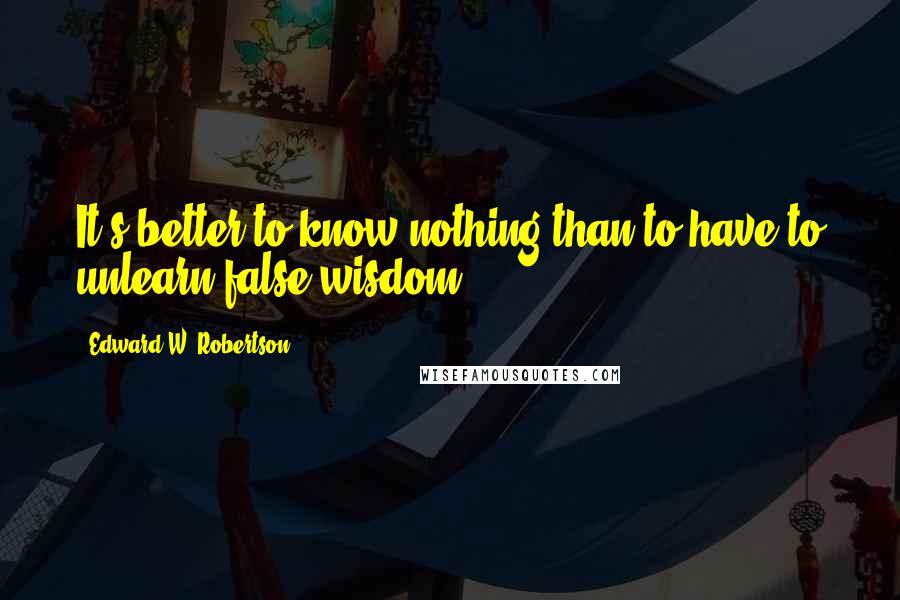 Edward W. Robertson Quotes: It's better to know nothing than to have to unlearn false wisdom.