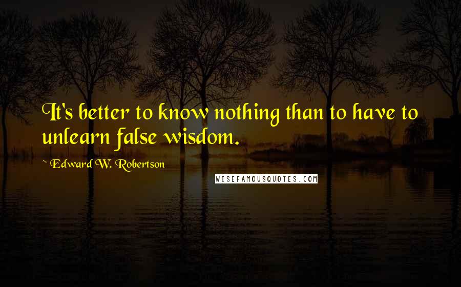 Edward W. Robertson Quotes: It's better to know nothing than to have to unlearn false wisdom.