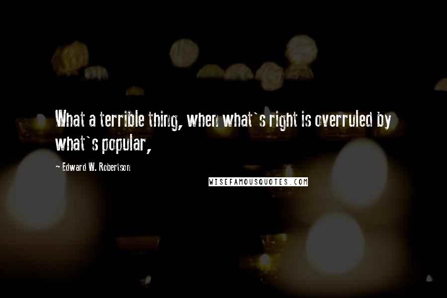 Edward W. Robertson Quotes: What a terrible thing, when what's right is overruled by what's popular,