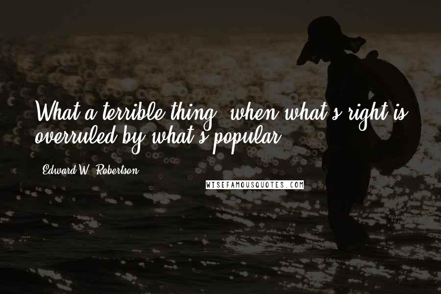 Edward W. Robertson Quotes: What a terrible thing, when what's right is overruled by what's popular,