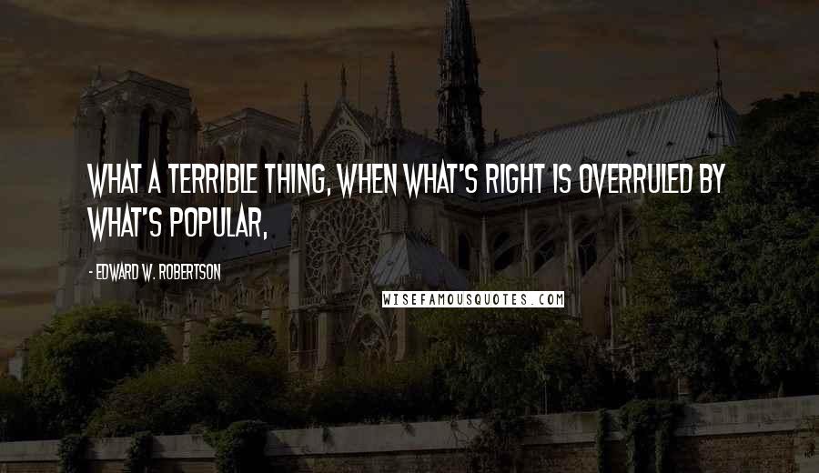 Edward W. Robertson Quotes: What a terrible thing, when what's right is overruled by what's popular,