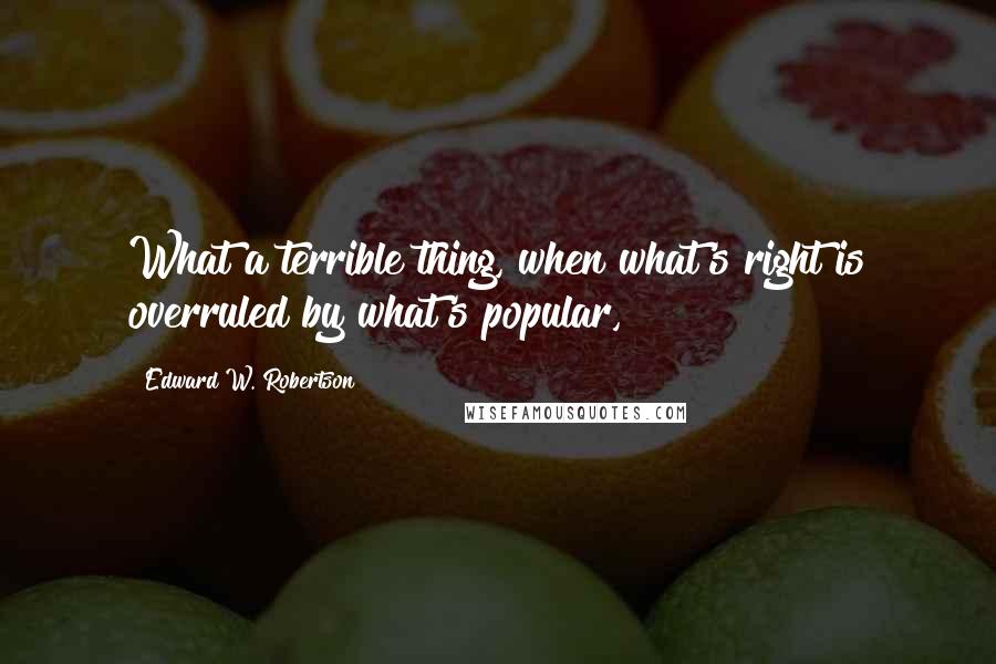 Edward W. Robertson Quotes: What a terrible thing, when what's right is overruled by what's popular,