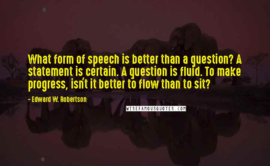 Edward W. Robertson Quotes: What form of speech is better than a question? A statement is certain. A question is fluid. To make progress, isn't it better to flow than to sit?