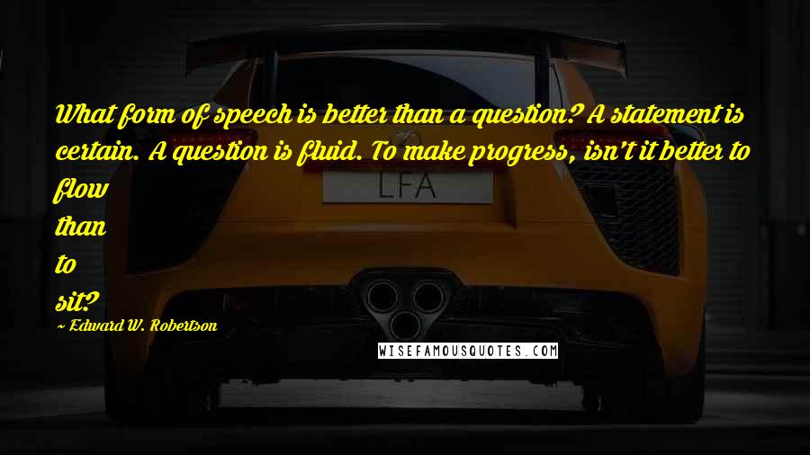 Edward W. Robertson Quotes: What form of speech is better than a question? A statement is certain. A question is fluid. To make progress, isn't it better to flow than to sit?