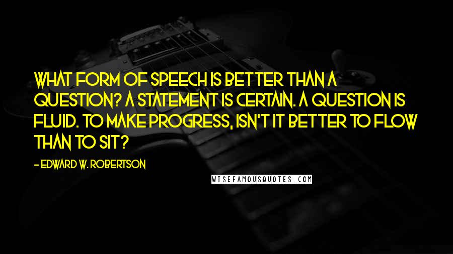 Edward W. Robertson Quotes: What form of speech is better than a question? A statement is certain. A question is fluid. To make progress, isn't it better to flow than to sit?