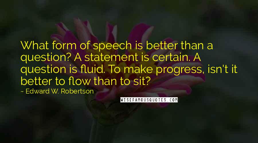 Edward W. Robertson Quotes: What form of speech is better than a question? A statement is certain. A question is fluid. To make progress, isn't it better to flow than to sit?