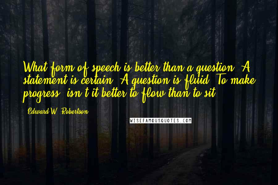 Edward W. Robertson Quotes: What form of speech is better than a question? A statement is certain. A question is fluid. To make progress, isn't it better to flow than to sit?