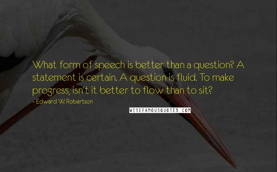 Edward W. Robertson Quotes: What form of speech is better than a question? A statement is certain. A question is fluid. To make progress, isn't it better to flow than to sit?