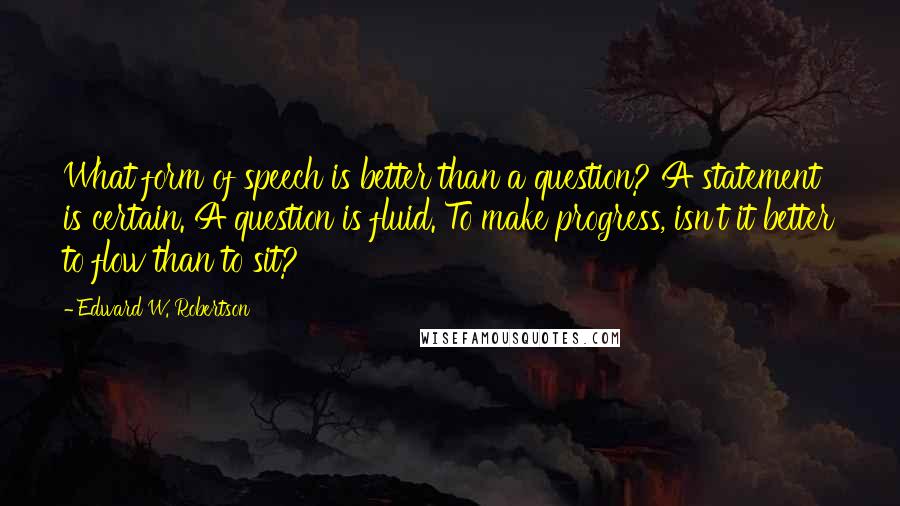 Edward W. Robertson Quotes: What form of speech is better than a question? A statement is certain. A question is fluid. To make progress, isn't it better to flow than to sit?