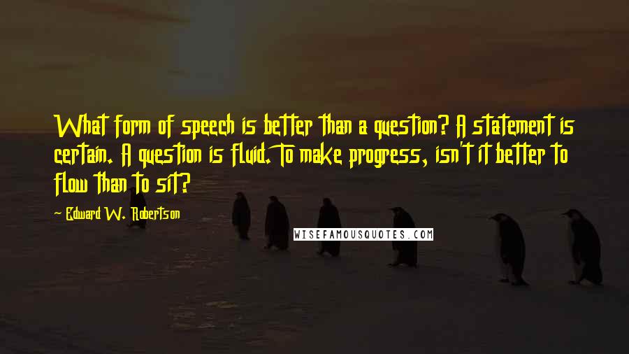 Edward W. Robertson Quotes: What form of speech is better than a question? A statement is certain. A question is fluid. To make progress, isn't it better to flow than to sit?