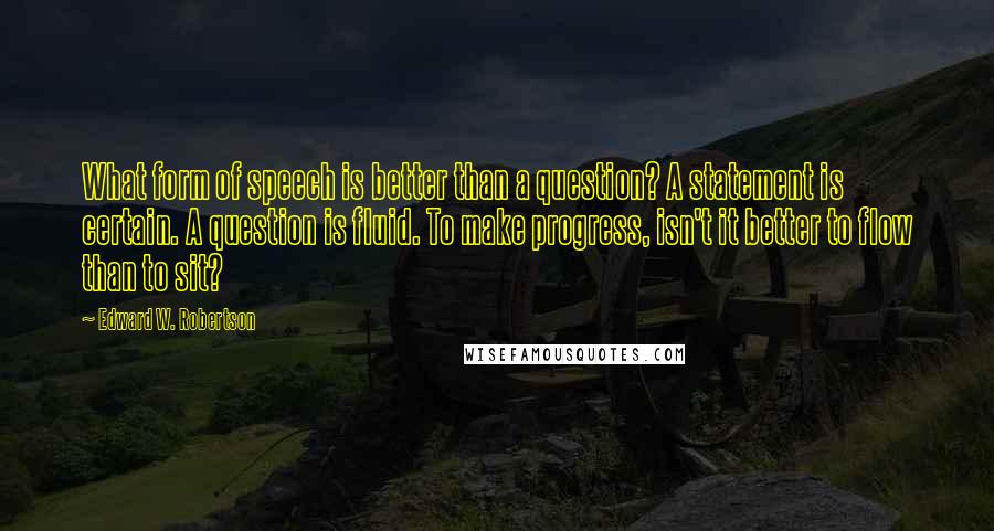 Edward W. Robertson Quotes: What form of speech is better than a question? A statement is certain. A question is fluid. To make progress, isn't it better to flow than to sit?