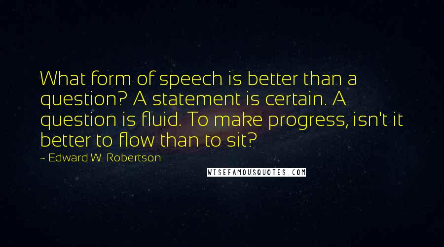 Edward W. Robertson Quotes: What form of speech is better than a question? A statement is certain. A question is fluid. To make progress, isn't it better to flow than to sit?