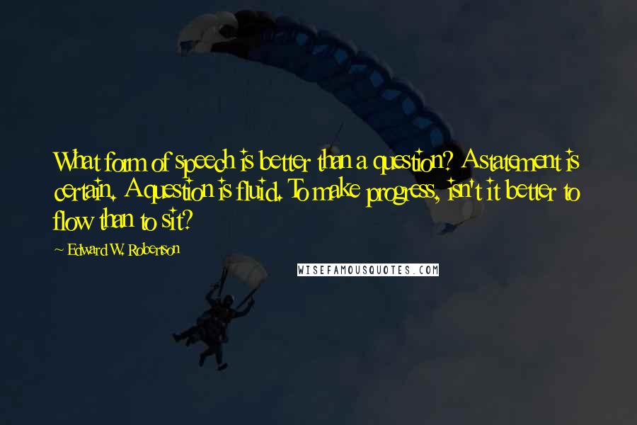 Edward W. Robertson Quotes: What form of speech is better than a question? A statement is certain. A question is fluid. To make progress, isn't it better to flow than to sit?