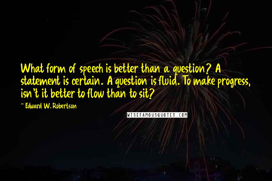 Edward W. Robertson Quotes: What form of speech is better than a question? A statement is certain. A question is fluid. To make progress, isn't it better to flow than to sit?