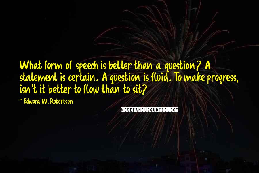 Edward W. Robertson Quotes: What form of speech is better than a question? A statement is certain. A question is fluid. To make progress, isn't it better to flow than to sit?